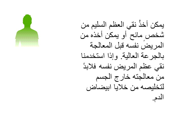 يمكن أخذُ نقي العظم السليم من شخصٍ مانح، أو يمكن أخذه من المريض نفسه قبل المعالجة بالجرعة العالية. وإذا استخدمنا نقي عظم المريض نفسه، فلابدَّ من معالجته خارج الجسم لتخليصه من خلايا ابيضاض الدم.