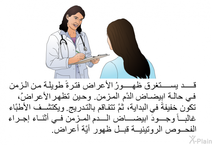 قد يستغرق ظهورُ الأعراض فترةً طويلة من الزمن في حالة ابيضاض الدَّم المزمن. وحين تظهر الأعراضُ، تكون خفيفةً في البداية، ثمَّ تتفاقم بالتدريج. ويكتشف الأطبَّاء غالباً وجودَ ابيضاض الدم المزمن في أثناء إجراء الفحوص الروتينية قبل ظهور أيَّة أعراض.