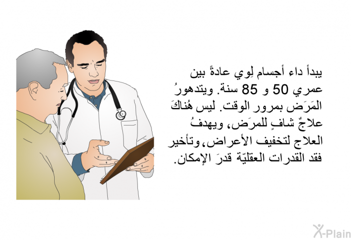 يبدأ داء أجسام لِوي عادةً بين عمري 50 و 85 سنة. ويتدهورُ المَرَض بمرور الوقت. ليس هُناكَ علاجٌ شافٍ للمرَض، ويهدفُ العلاج لتخفيف الأعراض، وتأخير فقد القُدرات العقليّة قدرَ الإمكان.