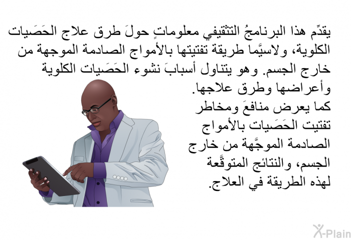 تقدِّم هذه المعلومات الصحية معلوماتٍ حولَ طرق علاج الحَصَيات الكلوية، ولاسيَّما طريقة تفتيتها بالأمواج الصادمة الموجهة من خارج الجسم. وهي تتناول أسبابَ نشوء الحَصَيات الكلوية وأعراضها وطرق علاجها. كما تعرض منافعَ ومخاطر تفتيت الحَصَيات بالأمواج الصادمة الموجَّهة من خارج الجسم، والنتائج المتوقَّعة لهذه الطريقة في العلاج. 