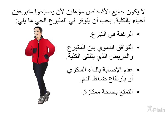 لا يكون جميع الأشخاص مؤهلين لأن يصبحوا متبرعين أحياء بالكلية. يجب أن يتوفر في المتبرع الحي ما يلي:  الرغبة في التبرع. التوافق الدموي بين المتبرع والمريض الذي يتلقى الكلية. عدم الإصابة بالداء السكري أو بارتفاع ضغط الدم. التمتع بصحة ممتازة.