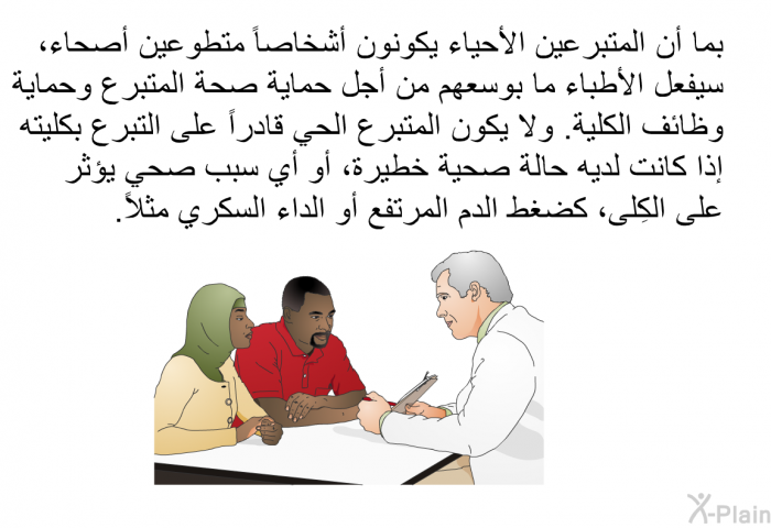 بما أن المتبرعين الأحياء يكونون أشخاصاً متطوعين أصحاء، سيفعل الأطباء ما بوسعهم من أجل حماية صحة المتبرع وحماية وظائف الكلية. ولا يكون المتبرع الحي قادراً على التبرع بكليته إذا كانت لديه حالة صحية خطيرة، أو أي سبب صحي يؤثر على الكِلى، كضغط الدم المرتفع أو الداء السكري مثلاً.