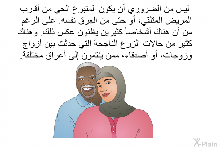 ليس من الضروري أن يكون المتبرع الحي من أقارب المريض المتلقي، أو حتى من العِرق نفسه. على الرغم من أن هناك أشخاصاً كثيرين يظنون عكس ذلك. وهناك كثير من حالات الزرع الناجحة التي حدثت بين أزواج وزوجات، أو أصدقاء، ممن ينتمون إلى أعراق مختلفة.