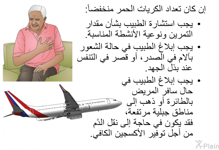 إن كان تعداد الكريات الحمر منخفضاً:   يجب استشارة الطبيب بشأن مقدار التمرين ونوعية الأنشطة المناسبة.  يجب إبلاغ الطبيب في حالة الشعور بآلام في الصدر، أو قصر في التنفُّس عند بذل الجهد. يجب إبلاغ الطبيب في حال سافر المريض بالطائرة أو ذهب إلى مناطق جبلية مرتفعة، فقد يكون في حاجة إلى نقل الدَّم من أجل توفير الأكسجين الكافي.