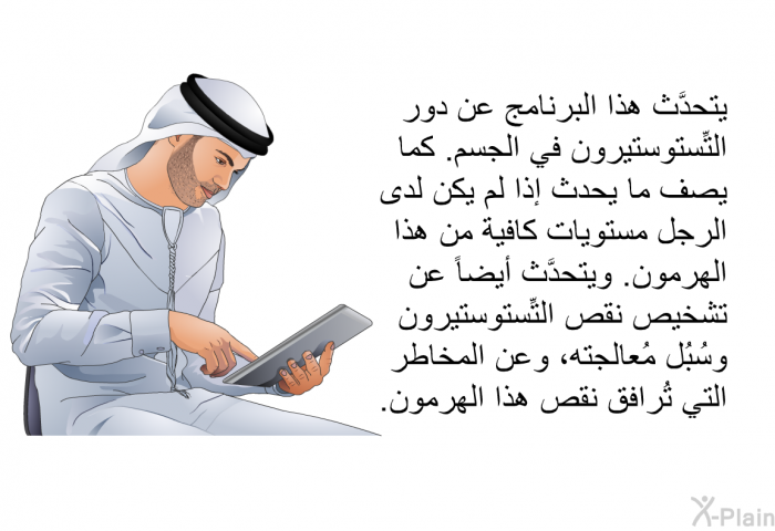 تتحدَّث هذه المعلومات الصحية عن دور التِّستوستيرون في الجسم. كما تصف ما يحدث إذا لم يكن لدى الرجل مستويات كافية من هذا الهرمون. وتتحدَّث أيضاً عن تشخيص نقص التِّستوستيرون وسُبُل مُعالجته، وعن المخاطر التي تُرافق نقص هذا الهرمون.