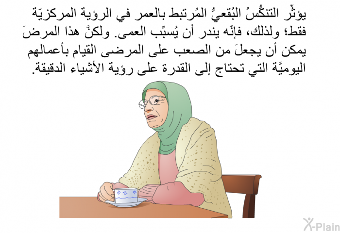 يؤثِّر التنكُّسُ البُقعيُّ المُرتبط بالعمر في الرؤية المركزيّة فقط؛ ولذلك، فإنّه يندر أن يُسبِّب العمى. ولكنَّ هذا المرضَ يمكن أن يجعلَ من الصعب على المرضى القيام بأعمالهم اليوميَّة التي تحتاج إلى القدرة على رؤية الأشياء الدقيقة.