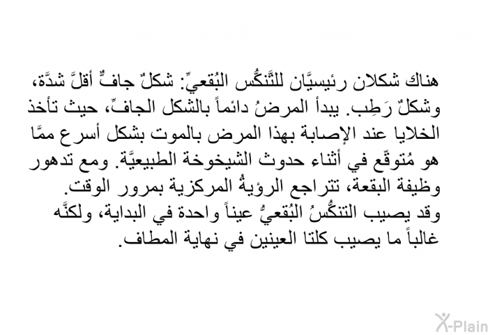 هناك شكلان رئيسيَّان للتَّنكُّس البُقعيِّ: شكلٌ جافٌّ أقلَّ شدَّة، وشكلٌ رَطِب. يبدأ المرضُ دائماً بالشكل الجافِّ، حيث تأخذ الخلايا عند الإصابة بهذا المرض بالموت بشكل أسرع ممَّا هو مُتوقّع في أثناء "حدوث الشيخوخة الطبيعيَّة". ومع تدهور وظيفة البقعة، تتراجع الرؤيةُ المركزية بمرور الوقت. وقد يصيب التنكُّسُ البُقعيُّ عيناً واحدة في البداية، ولكنَّه غالباً ما يصيب كلتا العينين في نهاية المطاف.