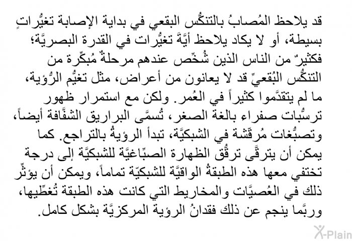 قد يلاحظ المُصابُ بالتنكُّس البقعي في بداية الإصابة تغيُّراتٍ بسيطة، أو لا يكاد يلاحظ أيَّةَ تغيُّرات في القدرة البصريَّة؛ فكثيرٌ من الناس الذين شُخِّص عندهم مرحلةٌ مُبكِّرة من التنكُّس البُقعيِّ قد لا يعانون من أعراض، مثل تغيُّم الرُّؤية، ما لم يتقدَّموا كثيراً في العُمر. ولكن مع استمرار ظهور ترسُّبات صفراء بالغة الصغر، تُسمَّى البراريق الشفَّافة أيضاً، وتصبُّغات مُرقّشة في الشبكيَّة، تبدأ الرؤيةُ بالتراجع. كما يمكن أن يترقَّى ترقُّق الظهارة الصِّباغيَّة للشبكيَّة إلى درجة تختفي معها هذه الطبقةُ الواقيَّة للشبكيّة تماماً، ويمكن أن يؤثِّر ذلك في العُصيَّات والمخاريط التي كانت هذه الطبقة تُغطِّيها، وربَّما ينجم عن ذلك فقدانُ الرؤية المركزيَّة بشكل كامل.