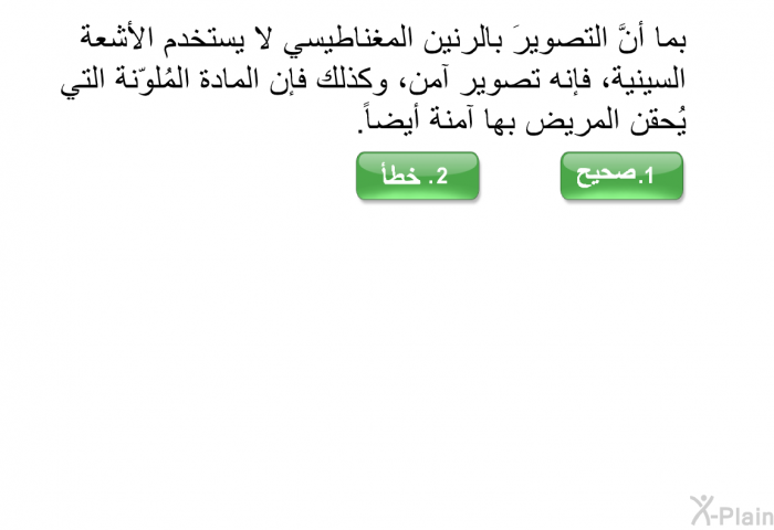 بما أنَّ التصويرَ بالرنين المغناطيسي لا يستخدم الأشعة السينية، فإنه تصوير آمن، وكذلك فإن المادة المُلوّنة التي يُحقن المريض بها آمنة أيضاً.