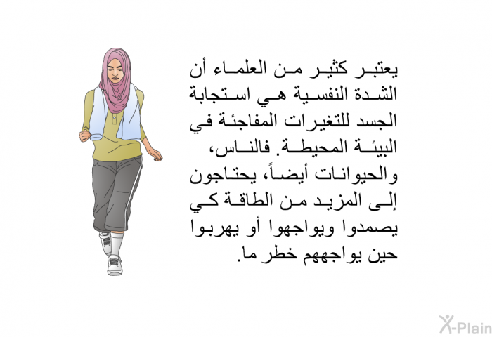 يعتبر كثير من العلماء أن الشدة النفسية هي استجابة الجسد للتغيرات المفاجئة في البيئة المحيطة. فالناس، والحيوانات أيضاً، يحتاجون إلى المزيد من الطاقة كي يصمدوا ويواجهوا أو يهربوا حين يواجههم خطر ما.