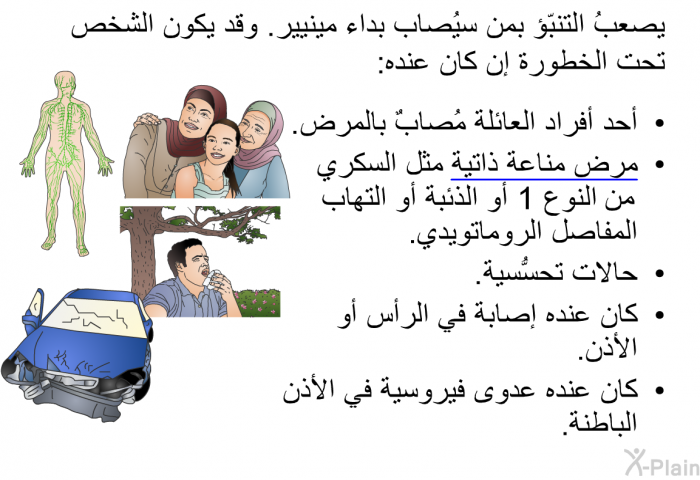 يصعبُ التنبّؤ بمن سيُصاب بداء مينيير. وقد يكون الشخص تحت الخطورة إن كان عنده:   أحد أفراد العائلة مُصابٌ بالمرض.  <U>مرض</U><U> </U><U>مناعة</U><U> </U><U>ذاتية</U> مثل السكري من النوع 1 أو الذئبة أو التهاب المفاصل الروماتويدي.  حالات تحسُّسية.  كان عنده إصابة في الرأس أو الأذن. كان عنده عدوى فيروسية في الأذن الباطنة.