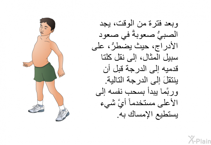 وبعد فترة من الوقت، يجد الصبيُّ صعوبةً في صعود الأدراج، حيث يضطرُّ، على سبيل المثال، إلى نقل كلتا قدميه إلى الدرجة قبل أن ينتقلَ إلى الدرجة التالية. وربَّما يبدأ بسحب نفسه إلى الأعلى مستخدماً أيَّ شيء يستطيع الإمساك به.