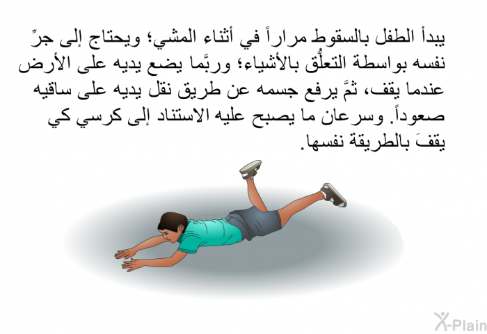 يبدأ الطفل بالسقوط مراراً في أثناء المشي؛ ويحتاج إلى جرِّ نفسه بواسطة التعلُّق بالأشياء؛ وربَّما يضع يديه على الأرض عندما يقف، ثمَّ يرفع جسمه عن طريق نقل يديه على ساقيه صعوداً. وسرعان ما يصبح عليه الاستناد إلى كرسي كي يقفَ بالطريقة نفسها.