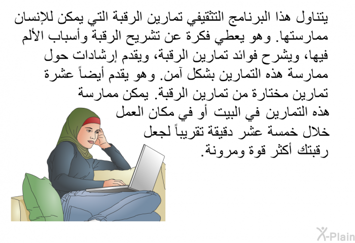 تتناول هذه المعلمومات الصحية تمارين الرقبة التي يمكن للإنسان ممارستها. وهي تعطي فكرة عن تشريح الرقبة وأسباب الألم فيها، وتشرح فوائد تمارين الرقبة، وتقدم إرشادات حول ممارسة هذه التمارين بشكل آمن. وهي تقدم أيضاً عشرة تمارين مختارة من تمارين الرقبة. يمكن ممارسة هذه التمارين في البيت أو في مكان العمل خلال خمسة عشر دقيقة تقريباً لجعل رقبتك أكثر قوة ومرونة.