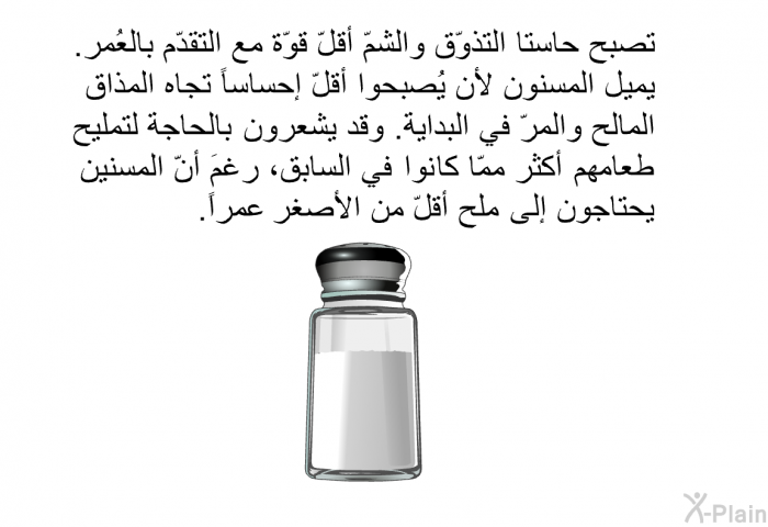 تصبح حاستا التذوّق والشمّ أقلّ قوّة مع التقدّم بالعُمر. يميل المسنون لأن يُصبحوا أقلّ إحساساً تجاه المذاق المالح والمرّ في البداية. وقد يشعرون بالحاجة لتمليح طعامهم أكثر ممّا كانوا في السابق، رغمَ أنّ المسنين يحتاجون إلى ملح أقلّ من الأصغر عمراً.