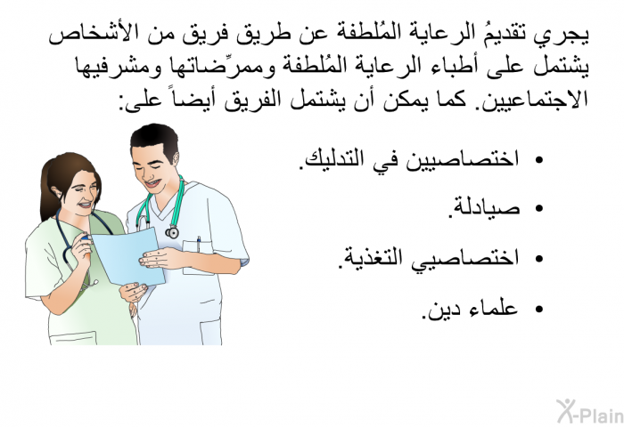 يجري تقديمُ الرعاية المُلطفة عن طريق فريق من الأشخاص يشتمل على أطباء الرعاية المُلطفة وممرِّضاتها ومشرفيها الاجتماعيين. كما يمكن أن يشتمل الفريق أيضاً على:   اختصاصيين في التدليك.  صيادلة.  اختصاصيي التغذية.  علماء دين.
