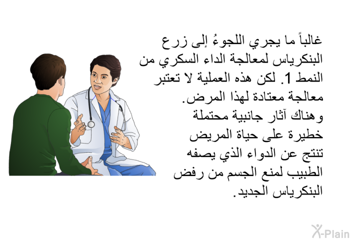 غالباً ما يجري اللجوءُ إلى زرع البنكرياس لمعالجة الداء السكري من النمط 1. لكن هذه العملية لا تعتبر معالجة معتادة لهذا المرض. وهناك آثار جانبية محتملة خطيرة على حياة المريض تنتج عن الدواء الذي يصفه الطبيب لمنع الجسم من رفض البنكرياس الجديد.