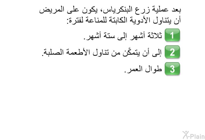 بعد عملية زرع البنكرياس، يكون على المريض أن يتناول الأدوية الكابتة للمناعة لفترة:   ثلاثة أشهر إلى ستة أشهر.  إلى أن يتمكَّن من تناول الأطعمة الصلبة. طوالَ العمر.