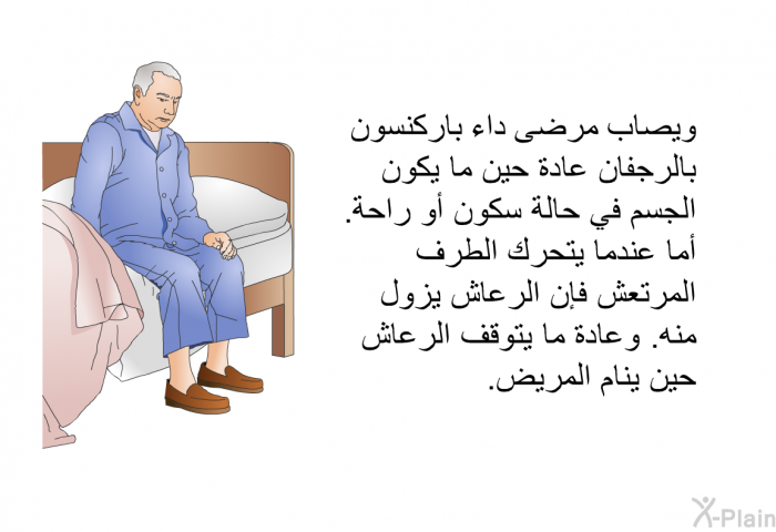 ويصاب مرضى داء باركنسون بالرجفان عادة حين ما يكون الجسم في حالة سكون أو راحة. أما عندما يتحرك الطرف المرتعش فإن الرعاش يزول منه. وعادة ما يتوقف الرعاش حين ينام المريض.