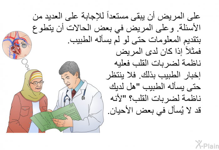 على المريض أن يبقى مستعداً للإجابة على العديد من الأسئلة. وعلى المريض في بعض الحالات أن يتطوع بتقديم المعلومات حتى لو لم يسأله الطبيب. فمثلاً إذا كان لدى المريض ناظمة لضربات القلب فعليه إخبار الطبيب بذلك. فلا ينتظر حتى يسأله الطبيب "هل لديك ناظمة لضربات القلب؟" لأنه قد لا يُسأل في بعض الأحيان.