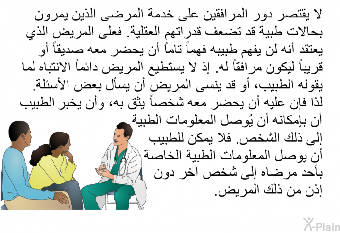 لا يقتصر دور المرافقين على خدمة المرضى الذين يمرون بحالات طبية قد تضعف قدراتهم العقلية. فعلى المريض الذي يعتقد أنه لن يفهم طبيبه فهماً تاماً أن يحضر معه صديقاً أو قريباً ليكون مرافقاً له. إذ لا يستطيع المريض دائماً الانتباه لما يقوله الطبيب، أو قد ينسى المريض أن يسأل بعض الأسئلة. لذا فإن عليه أن يحضر معه شخصاً يثق به، وأن يخبر الطبيب أن بإمكانه أن يُوصل المعلومات الطبية إلى ذلك الشخص. فلا يمكن للطبيب أن يوصل المعلومات الطبية الخاصة بأحد مرضاه إلى شخص آخر دون إذن من ذلك المريض.