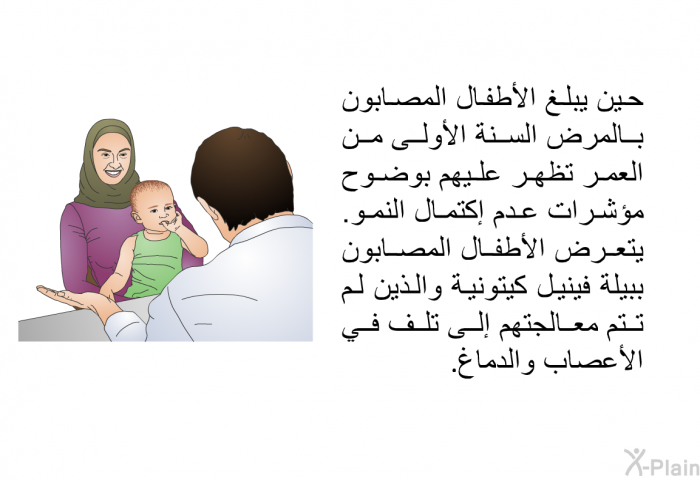 حين يبلغ الأطفال المصابون بالمرض السنة الأولى من العمر تظهر عليهم بوضوح مؤشرات عدم إكتمال النمو. يتعرض الأطفال المصابون ببيلة فينيل كيتونية والذين لم تتم معالجتهم إلى تلف في الأعصاب والدماغ.