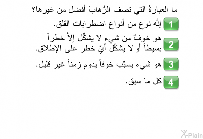 ما العبارةُ التي تصف الرُّهابَ أفضل من غيرها؟   إنَّه نوع من أنواع اضطرابات القلق.  هو خوفٌ من شيء لا يشكِّل إلاَّ خطراً بسيطاً أو لا يشكِّل أيَّ خطر على الإطلاق.  هو شيء يسبِّب خوفاً يدوم زمناً غير قليل. كل ما سبق.