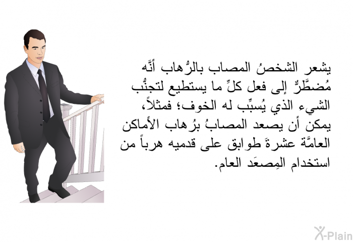 يشعر الشخصُ المصاب بالرُّهاب أنَّه مُضطَّرٌّ إلى فعل كلِّ ما يستطيع لتجنُّب الشيء الذي يُسبِّب له الخوف؛ فمثلاً، يمكن أن يصعد المصابُ برُهاب الأماكن العامَّة عشرةَ طوابق على قدميه هرباً من استخدام المِصعَد العام.