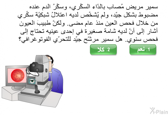 سمير مريض مُصاب بالدَّاء السكَّري، وسكَّرُ الدم عنده مضبوطٌ بشكل جيِّد، ولم يُشخَّص لديه اعتلالُ شبكيَّة سكَّري من خلال فحص العين منذ عام مضى. ولكنَّ طبيبَ العيون أشار إلى أنَّ لديه شامة صغيرة في إحدى عينيه تحتاج إلى فحص سنوي. هل سمير مرشَّح جيِّد للتحرِّي الفوتوغرافي؟