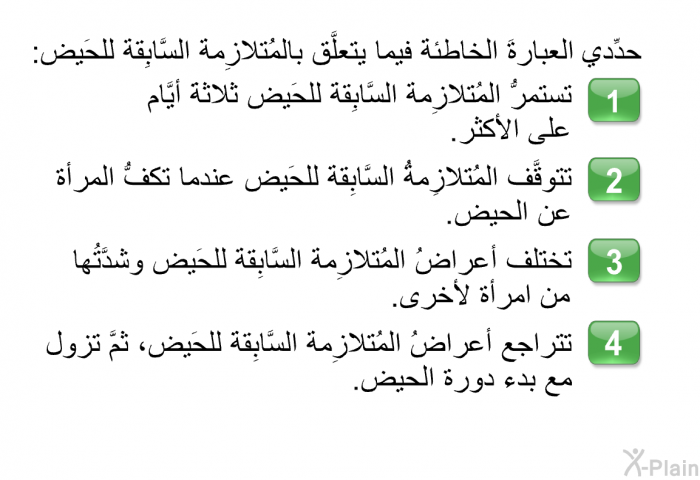 حدِّد العبارةَ الخاطئة فيما يتعلَّق بالمُتلازِمة السَّابِقة للحَيض:   تستمرُّ المُتلازِمة السَّابِقة للحَيض ثلاثةَ أيَّام على الأكثر.  تتوقَّف المُتلازِمةُ السَّابِقة للحَيض عندما تكفُّ المرأة عن الحيض.  تختلف أعراضُ المُتلازِمة السَّابِقة للحَيض وشدَّتُها من امرأة لأخرى. تتراجع أعراضُ المُتلازِمة السَّابِقة للحَيض، ثمَّ تزول مع بدء دورة الحيض.