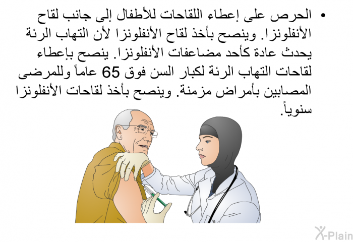 الحرص على إعطاء اللقاحات للأطفال إلى جانب لقاح الأنفلونزا<B>. </B>وينصح بأخذ لقاح الأنفلونزا لأن التهاب الرئة يحدث عادة كأحد مضاعفات الأنفلونزا<B>. </B>ينصح بإعطاء لقاحات التهاب الرئة لكبار السن فوق <B>65 </B>عاماً وللمرضى المصابين بأمراض مزمنة<B>. </B>وينصح بأخذ لقاحات الأنفلونزا سنوياً<B>. </B>
