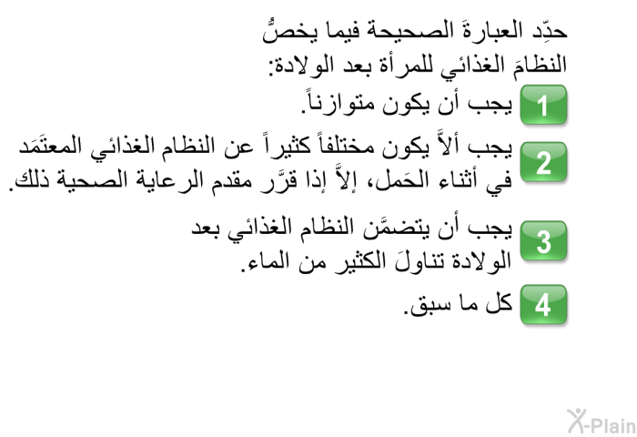 حدِّد العبارةَ الصحيحة فيما يخصُّ النظامَ الغذائي للمرأة بعد الولادة:   يجب أن يكون متوازناً.  يجب ألاَّ يكون مختلفاً كثيراً عن النظام الغذائي المعتَمَد في أثناء الحَمل، إلاَّ إذا قرَّر مقدم الرعاية الصحية ذلك.  يجب أن يتضمَّن النظام الغذائي بعد الولادة تناولَ الكثير من الماء. كل ما سبق.