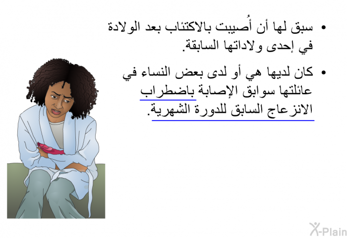 سبق لها أن أُصيبت بالاكتئاب بعد الولادة في إحدى ولاداتها السابقة. كان لديها هي أو لدى بعض النساء في عائلتها سوابق الإصابة باضطراب الانزعاج السابق للدورة الشهرية.