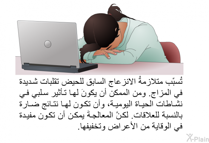 تُسبِّب متلازمةُ الانزعاج السابق للحيض تقلبات شديدة في المزاج. ومن الممكن أن يكونَ لها تأثير سلبي في نشاطات الحياة اليومية، وأن تكون لها نتائج ضارة بالنسبة للعلاقات. لكنَّ المعالجةَ يمكن أن تكون مفيدة في الوقاية من الأعراض وتخفيفها.