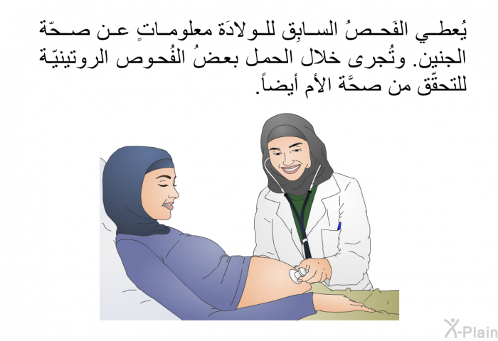 يُعطي الفَحصُ السابِق للولادَة معلوماتٍ عن صحّة الجنين. وتُجرى خلال الحمل بعضُ الفُحوص الروتينيّة للتحقّق من صحَّة الأم أيضاً.