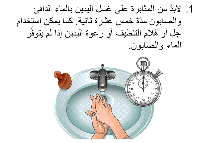 لابدَّ من المثابرة على غسل اليدين بالماء الدافئ والصابون مدَّةَ خمس عشرة ثانية. كما يمكن استخدام جِل أو هُلام التنظيف أو رغوة اليدين إذا لم يتوفَّر الماء والصابون.