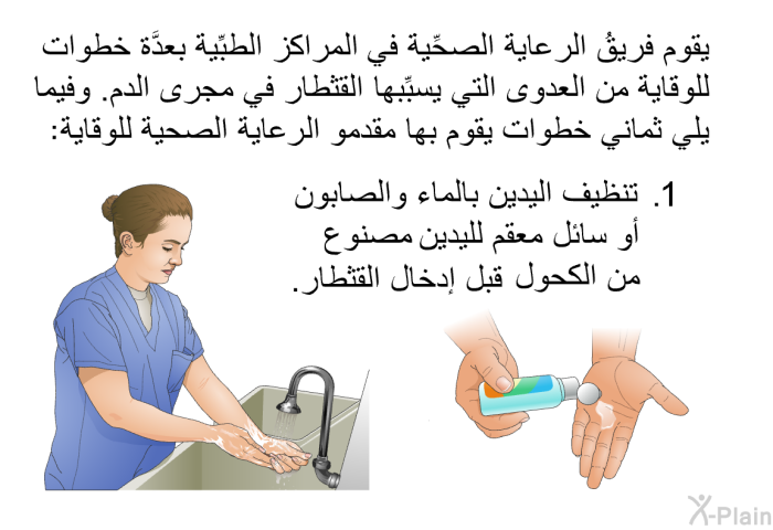 يقوم فريقُ الرعاية الصحِّية في المراكز الطبِّية بعدَّة خطوات للوقاية من العدوى التي يسبِّبها القثطار في مجرى الدم. وفيما يلي ثماني خطوات يقوم بها مقدمو الرعاية الصحية للوقاية:  تنظيف اليدين بالماء والصابون أو سائل معقم لليدين مصنوع من الكحول قبل إدخال القثطار.