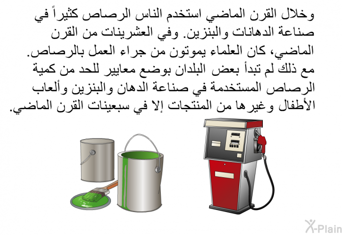 وخلال القرن الماضي استخدم الناس الرصاص كثيراً في صناعة الدهانات والبنزين. وفي العشرينات من القرن الماضي، كان العلماء يموتون من جراء العمل بالرصاص. مع ذلك لم تبدأ بعض البلدان بوضع معايير للحد من كمية الرصاص المستخدمة في صناعة الدهان والبنزين وألعاب الأطفال وغيرها من المنتجات إلا في سبعينات القرن الماضي.