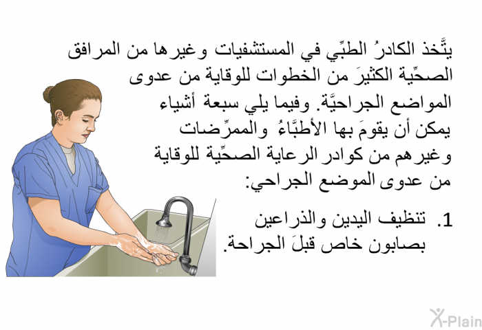 يتَّخذ الكادرُ الطبِّي في المستشفيات وغيرها من المرافق الصحِّية الكثيرَ من الخطوات للوقاية من عدوى المواضع الجراحيَّة. وفيما يلي سبعة أشياء يمكن أن يقومَ بها الأطبَّاءُ والممرِّضات وغيرهم من كوادر الرعاية الصحِّية للوقاية من عدوى الموضع الجراحي:  تنظيف اليدين والذراعين بصابون خاص قبلَ الجراحة.