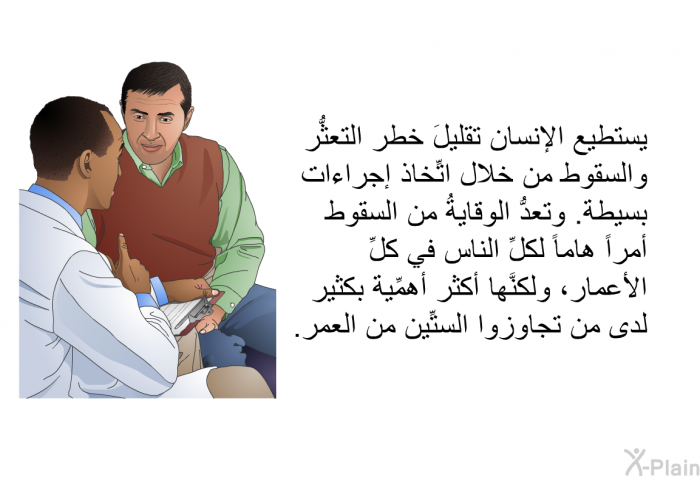 يستطيع الإنسان تقليلَ خطر التعثُّر والسقوط من خلال اتِّخاذ إجراءات بسيطة. وتعدُّ الوقايةُ من السقوط أمراً هاماً لكلِّ الناس في كلِّ الأعمار، ولكنَّها أكثر أهمِّية بكثير لدى من تجاوزوا الستِّين من العمر.