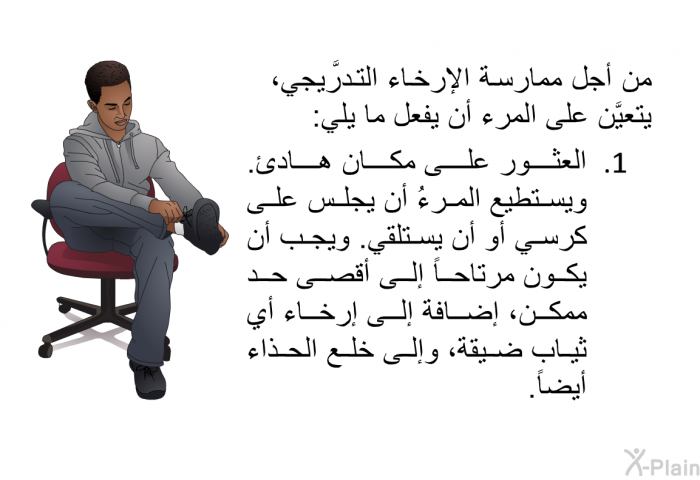 من أجل ممارسة الإرخاء التَّدريجي، يتعيَّن على المرء أن يفعل ما يلي:  العثور على مكان هادئ. ويستطيع المرءُ أن يجلس على كرسي أو أن يستلقي. ويجب أن يكون مرتاحاً إلى أقصى حد ممكن، إضافة إلى إرخاء أي ثياب ضيقة، وإلى خلع الحذاء أيضاً.