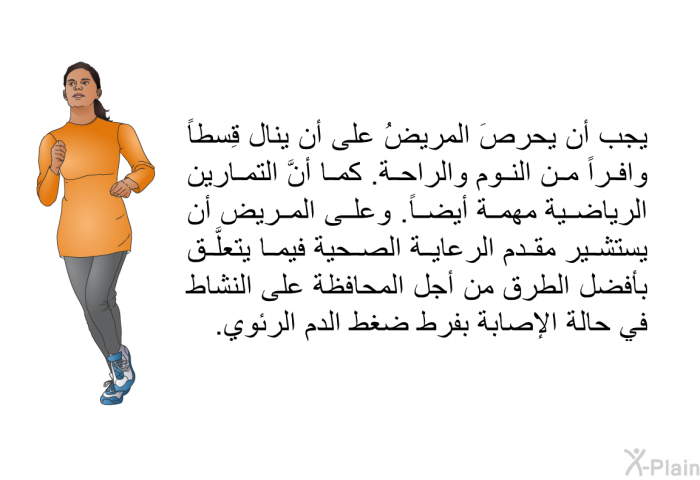 يجب أن يحرصَ المريضُ على أن ينال قِسطاً وافراً من النوم والراحة. كما أنَّ التمارين الرياضية مهمة أيضاً. وعلى المريض أن يستشير مقدم الرعاية الصحية فيما يتعلَّق بأفضل الطرق من أجل المحافظة على النشاط في حالة الإصابة بفرط ضغط الدم الرئوي.