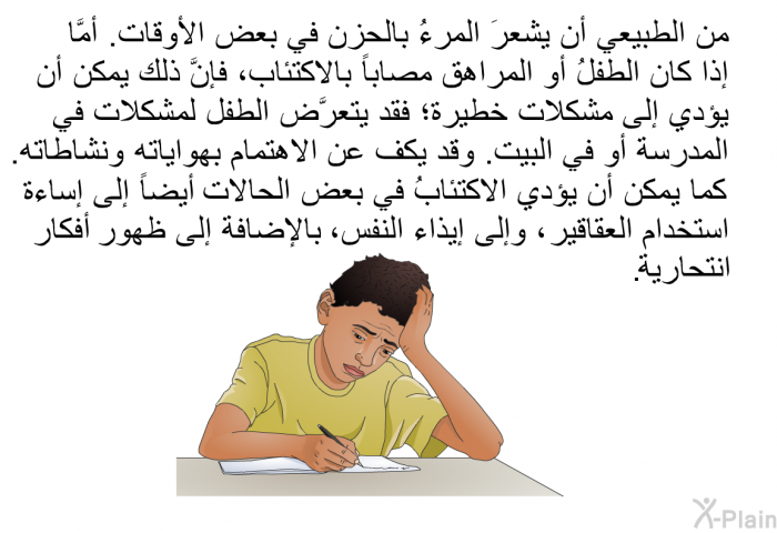 من الطبيعي أن يشعرَ المرءُ بالحزن في بعض الأوقات. أمَّا إذا كان الطفلُ أو المراهق مصاباً بالاكتئاب، فإنَّ ذلك يمكن أن يؤدي إلى مشكلات خطيرة؛ فقد يتعرَّض الطفل لمشكلات في المدرسة أو في البيت. وقد يكف عن الاهتمام بهواياته ونشاطاته. كما يمكن أن يؤدي الاكتئابُ في بعض الحالات أيضاً إلى إساءة استخدام العقاقير ، وإلى إيذاء النفس، بالإضافة إلى ظهور أفكار انتحارية.