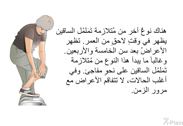 هناك نوعٌ آخر من مُتلازِمة تَمَلمُل الساقين يظهر في وقتٍ لاحقٍ من العمر. تظهر الأعراضُ بعد سن الخامسة والأربعين. وغالباً ما يبدأ هذا النوع من مُتلازِمة تَمَلمُل الساقين على نحوٍ مفاجئ. وفي أغلب الحالات، لا تتفاقم الأعراض مع مرور الزمن.