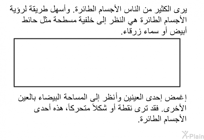 يرى الكثير من الناس الأجسام الطائرة. وأسهل طريقة لرؤية الأجسام الطائرة هي النظر إلى خلفية مسطحة مثل حائط أبيض أو سماء زرقاء. إغمض إحدى العينين وانظر إلى المساحة البيضاء بالعين الأخرى. فقد ترى نقطة أو شكلاً متحركاً، هذه أحدى الأجسام الطائرة.