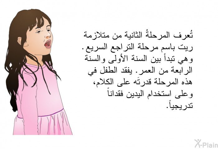 تُعرف المرحلةُ الثانية من متلازمة ريت باسم مرحلة التراجع السريع. وهي تبدأ بين السنة الأولى والسنة الرابعة من العمر. يفقد الطفل في هذه المرحلة قدرتَه على الكلام، وعلى استخدام اليدين فقداناً تدريجياً.