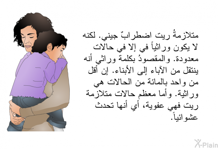 متلازمةُ ريت اضطرابٌ جيني. لكنه لا يكون وراثياً في إلا في حالات معدودة. والمقصودُ بكلمة وراثي أنه ينتقل من الآباء إلى الأبناء. إن أقل من واحد بالمائة من الحالات هي وراثية. وأما معظم حالات متلازمة ريت فهي عفوية، أي أنها تحدث عشوائياً.