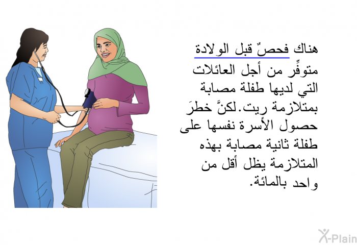 هناك فحصٌ قبل الولادة متوفِّر من أجل العائلات التي لديها طفلة مصابة بمتلازمة ريت. لكنَّ خطرَ حصول الأسرة نفسها على طفلة ثانية مصابة بهذه المتلازمة يظل أقلَّ من واحد بالمائة.