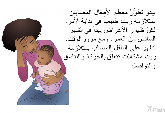 يبدو تطوُّرُ معظم الأطفال المصابين بمتلازمة ريت طبيعياً في بداية الأمر. لكنَّ ظهور الأعراض يبدأ في الشهر السادس من العمر. ومع مرور الوقت، تظهر على الطفل المصاب بمتلازمة ريت مشكلات تتعلَّق بالحركة والتناسق والتواصل.