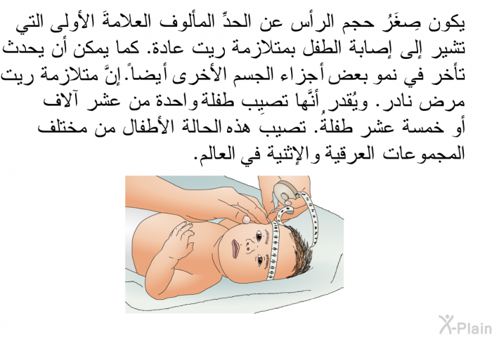 يكون صِغَرُ حجم الرأس عن الحدِّ المألوف العلامةَ الأولى التي تشير إلى إصابة الطفل بمتلازمة ريت عادة. كما يمكن أن يحدث تأخر في نمو بعض أجزاء الجسم الأخرى أيضاً. إنَّ متلازمة ريت مرض نادر. ويُقدر أنَّها تصيب طفلة واحدة من عشر آلاف أو خمسة عشر طفلة. تصيب هذه الحالةُ الأطفالَ من مختلف المجموعات العرقية والإثنية في العالم.